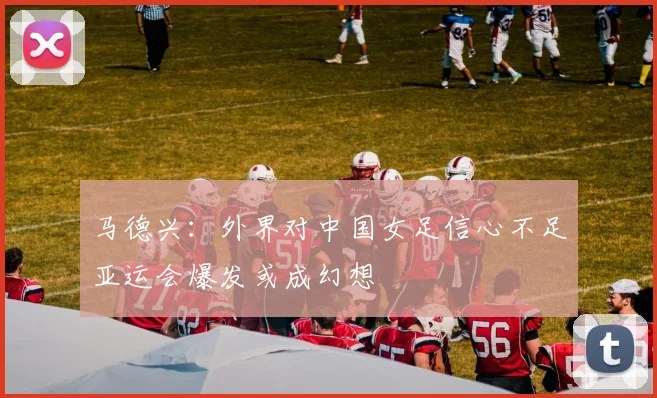 马德兴：外界对中国女足信心不足亚运会爆发或成幻想