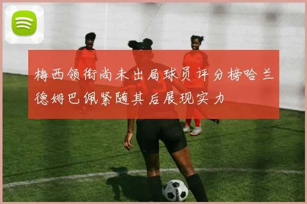 梅西领衔尚未出局球员评分榜哈兰德姆巴佩紧随其后展现实力