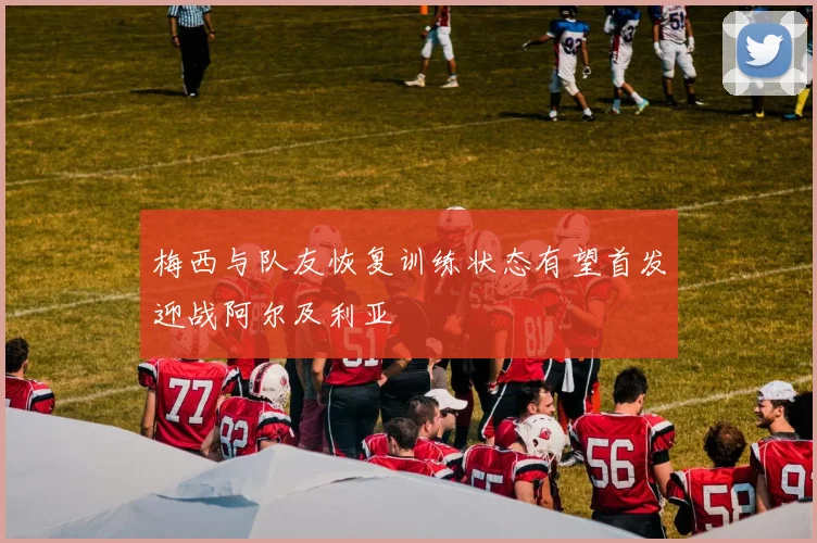 梅西与队友恢复训练状态有望首发迎战阿尔及利亚