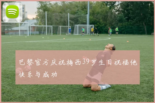 巴黎官方庆祝梅西39岁生日祝福他快乐与成功