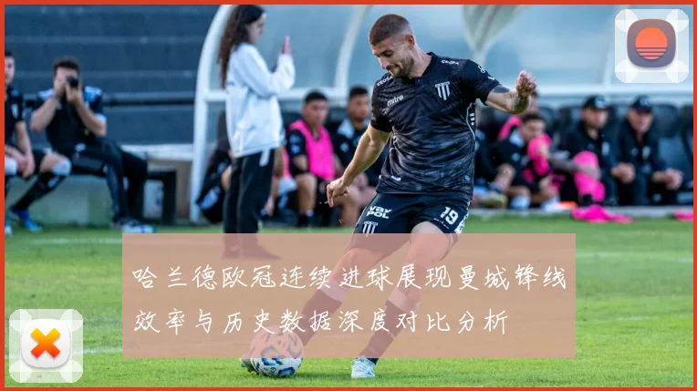 哈兰德欧冠连续进球展现曼城锋线效率与历史数据深度对比分析