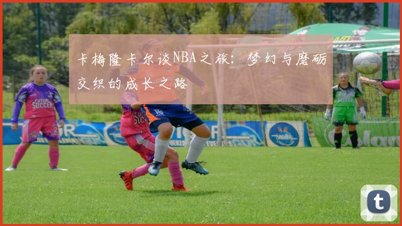 卡梅隆卡尔谈NBA之旅：梦幻与磨砺交织的成长之路