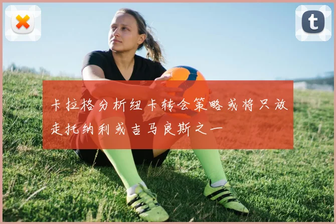 卡拉格分析纽卡转会策略或将只放走托纳利或吉马良斯之一