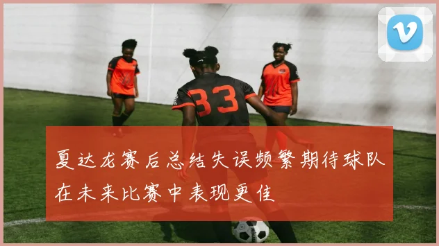 夏达龙赛后总结失误频繁期待球队在未来比赛中表现更佳