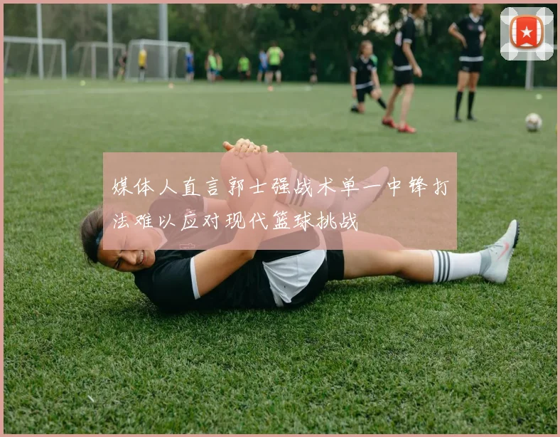 媒体人直言郭士强战术单一中锋打法难以应对现代篮球挑战