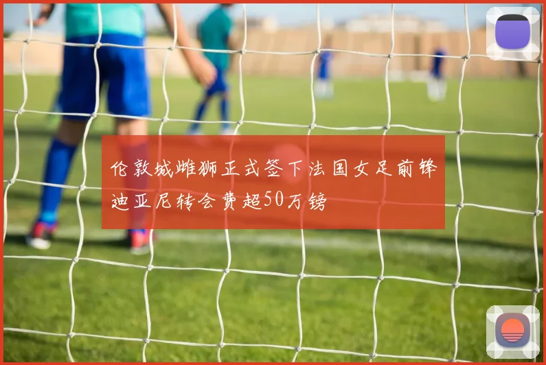 伦敦城雌狮正式签下法国女足前锋迪亚尼转会费超50万镑