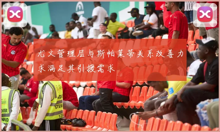 尤文管理层与斯帕莱蒂关系改善力求满足其引援需求