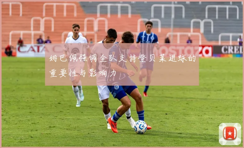 姆巴佩强调全队支持登贝莱进球的重要性与影响力