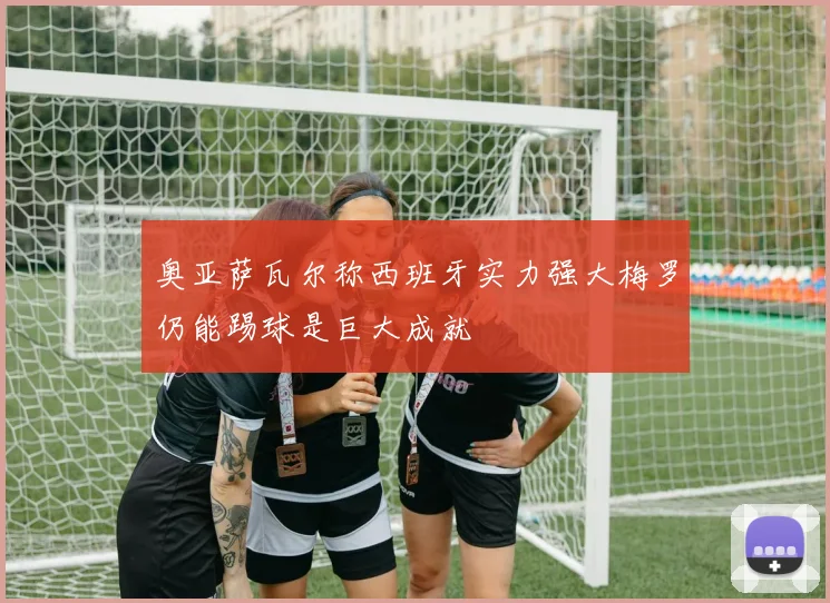 奥亚萨瓦尔称西班牙实力强大梅罗仍能踢球是巨大成就