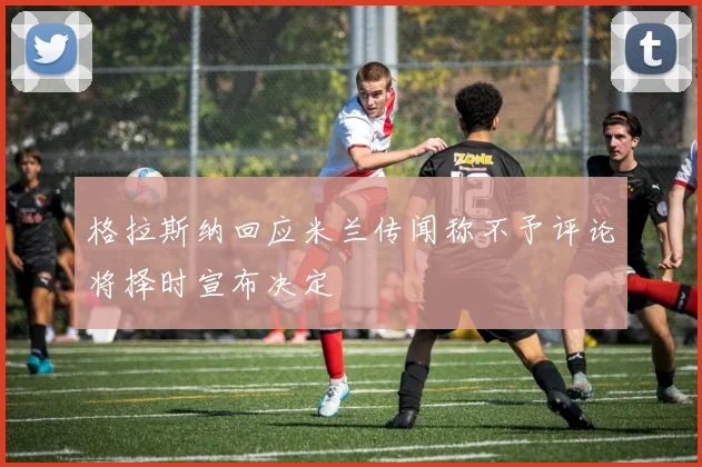 格拉斯纳回应米兰传闻称不予评论将择时宣布决定