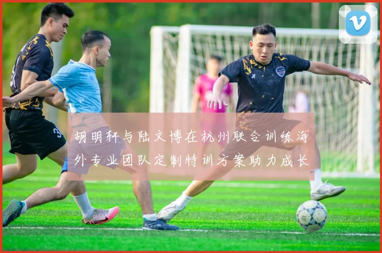 胡明轩与陆文博在杭州联合训练海外专业团队定制特训方案助力成长
